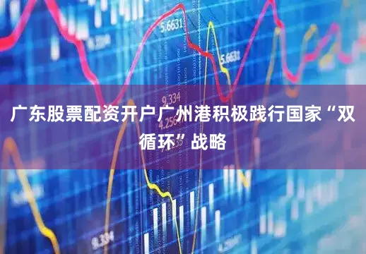 广东股票配资开户广州港积极践行国家“双循环”战略