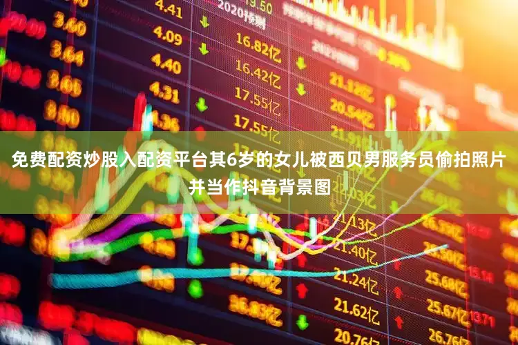 免费配资炒股入配资平台其6岁的女儿被西贝男服务员偷拍照片并当作抖音背景图
