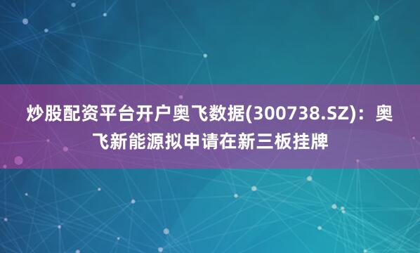 炒股配资平台开户奥飞数据(300738.SZ)：奥飞新能源拟申请在新三板挂牌