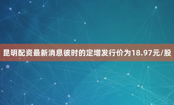 昆明配资最新消息彼时的定增发行价为18.97元/股
