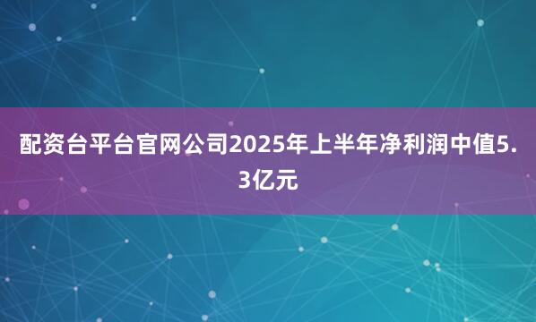 配资台平台官网公司2025年上半年净利润中值5.3亿元