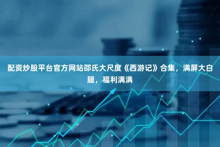 配资炒股平台官方网站邵氏大尺度《西游记》合集，满屏大白腿，福利满满