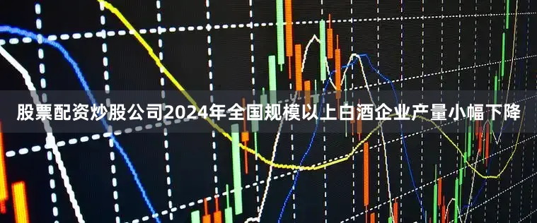 股票配资炒股公司2024年全国规模以上白酒企业产量小幅下降