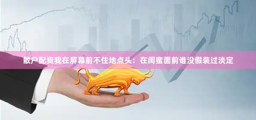 散户配资我在屏幕前不住地点头：在闺蜜面前谁没假装过淡定