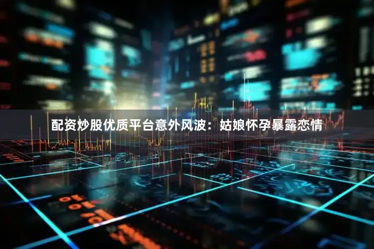 配资炒股优质平台意外风波：姑娘怀孕暴露恋情